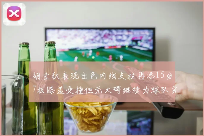 胡金秋表现出色内线支柱再添15分7板膝盖受撞但无大碍继续为球队贡献力量