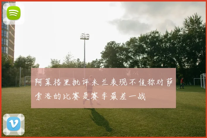 阿莱格里批评米兰表现不佳称对萨索洛的比赛是赛季最差一战
