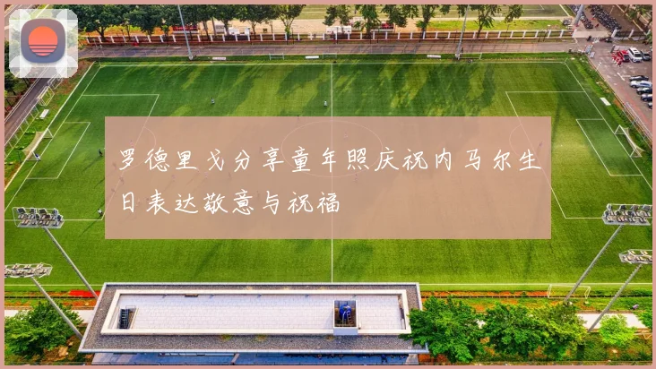 罗德里戈分享童年照庆祝内马尔生日表达敬意与祝福