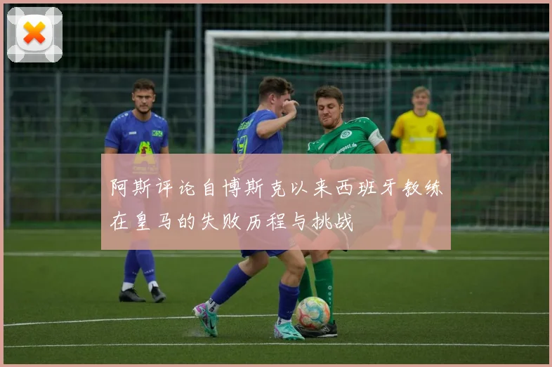阿斯评论自博斯克以来西班牙教练在皇马的失败历程与挑战