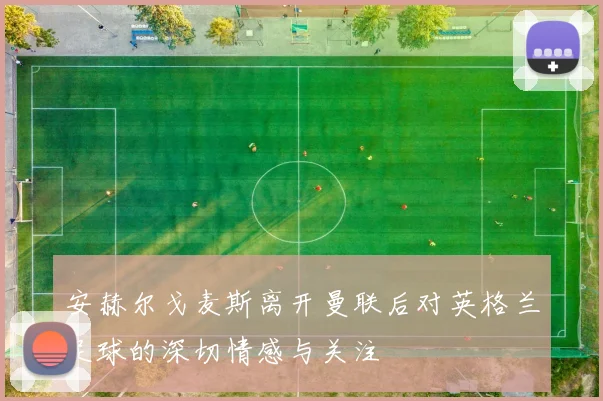 安赫尔戈麦斯离开曼联后对英格兰足球的深切情感与关注