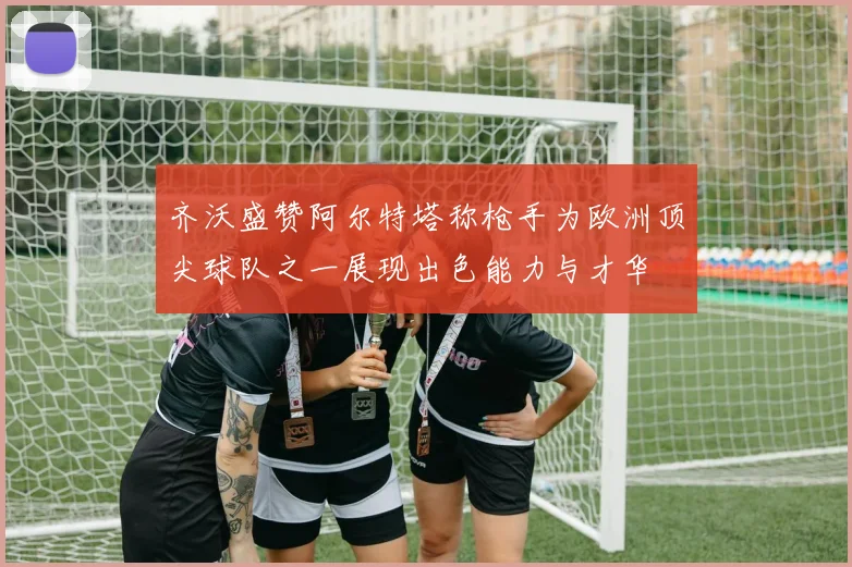 齐沃盛赞阿尔特塔称枪手为欧洲顶尖球队之一展现出色能力与才华