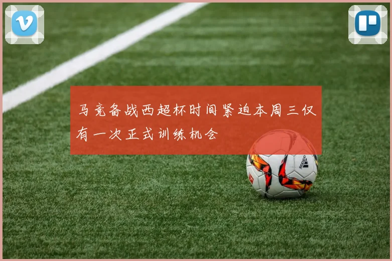 马竞备战西超杯时间紧迫本周三仅有一次正式训练机会