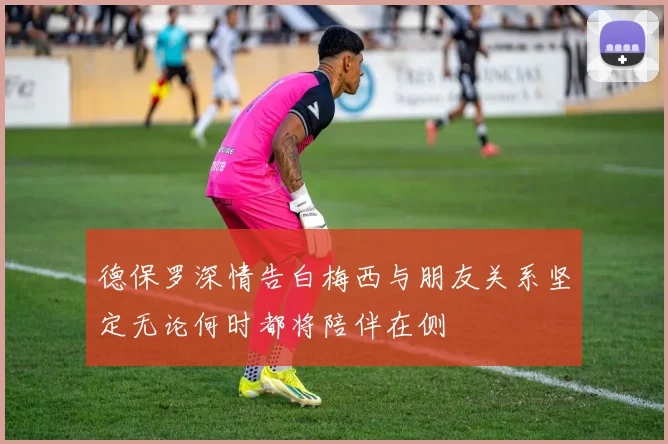 德保罗深情告白梅西与朋友关系坚定无论何时都将陪伴在侧