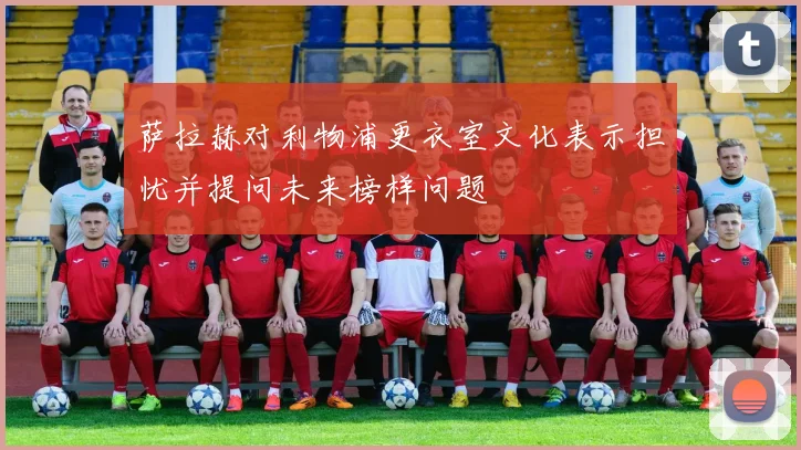 萨拉赫对利物浦更衣室文化表示担忧并提问未来榜样问题