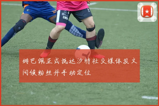 姆巴佩正式抵达沙特社交媒体发文问候粉丝并手动定位