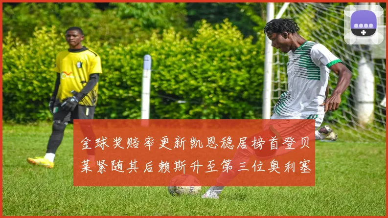 金球奖赔率更新凯恩稳居榜首登贝莱紧随其后赖斯升至第三位奥利塞排名下滑至第四