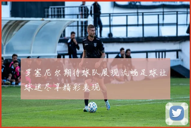 罗塞尼尔期待球队展现流畅足球让球迷尽享精彩表现