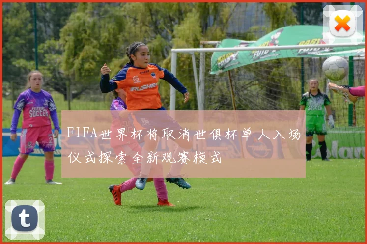 FIFA世界杯将取消世俱杯单人入场仪式探索全新观赛模式