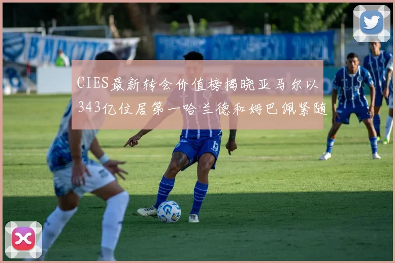 CIES最新转会价值榜揭晓亚马尔以343亿位居第一哈兰德和姆巴佩紧随其后