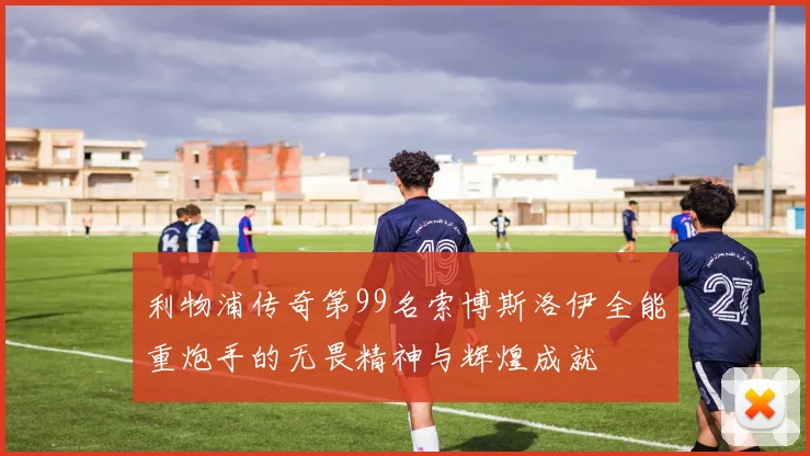 利物浦传奇第99名索博斯洛伊全能重炮手的无畏精神与辉煌成就