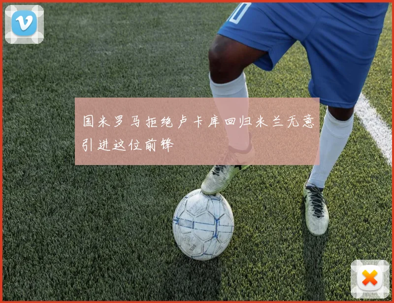 国米罗马拒绝卢卡库回归米兰无意引进这位前锋