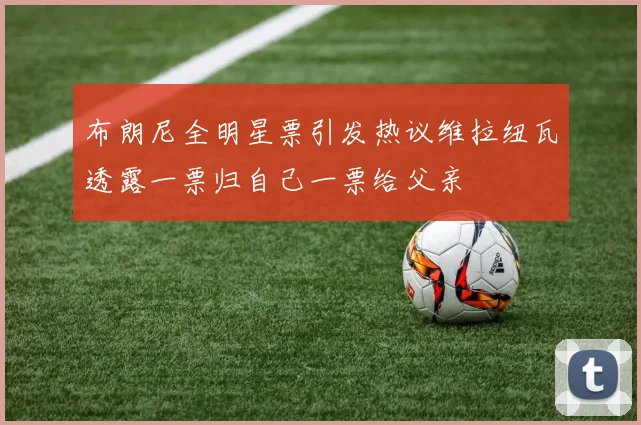 布朗尼全明星票引发热议维拉纽瓦透露一票归自己一票给父亲