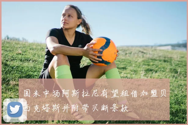 国米中场阿斯拉尼有望租借加盟贝西克塔斯并附带买断条款