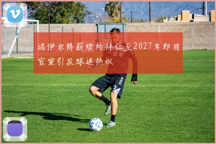 诺伊尔降薪续约拜仁至2027年即将官宣引发球迷热议